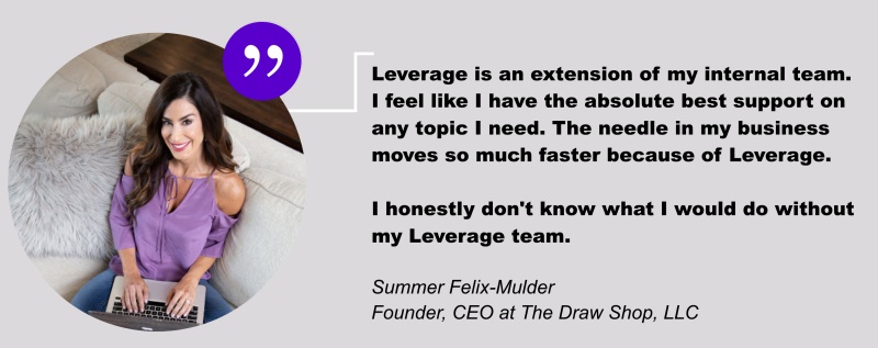 Leverage is an extension of my internal team. I feel like I have the absolute best support on any topic I need. The needle in my business moves so much faster because of Leverage. I honestly don't know what I would do without my Leverage team. - Quote from Summer Felix-Mulder. Founder, CEO at The Draw Shop, LLC